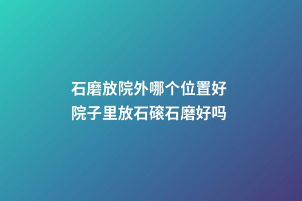 石磨放院外哪个位置好 院子里放石磙石磨好吗